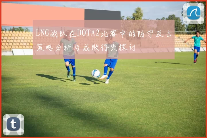 LNG战队在DOTA2比赛中的防守反击策略分析与成败得失探讨
