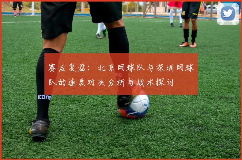 赛后复盘：北京网球队与深圳网球队的速度对决分析与战术探讨