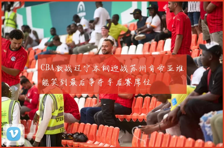 CBA激战辽宁本钢迎战苏州肯帝亚谁能笑到最后争夺季后赛席位