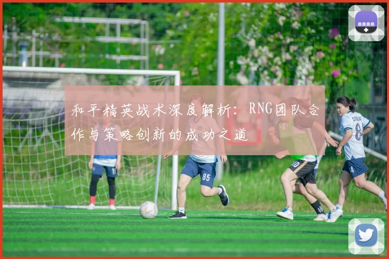 和平精英战术深度解析：RNG团队合作与策略创新的成功之道
