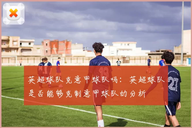英超球队克意甲球队吗：英超球队是否能够克制意甲球队的分析