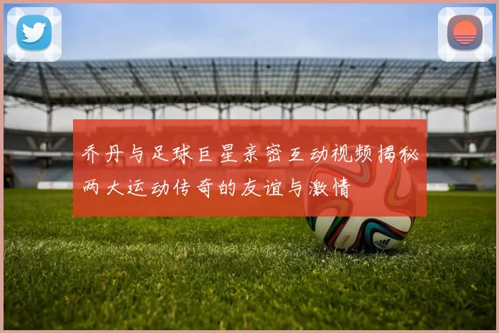 乔丹与足球巨星亲密互动视频揭秘两大运动传奇的友谊与激情
