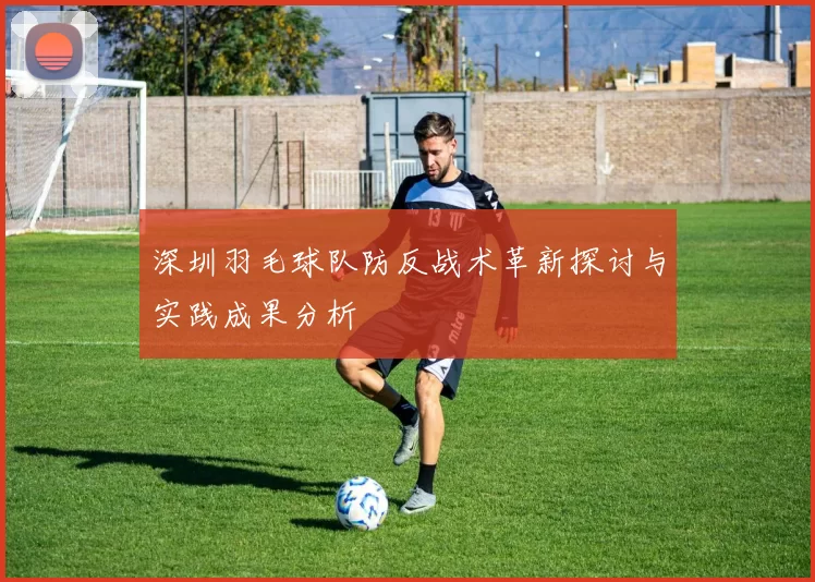 深圳羽毛球队防反战术革新探讨与实践成果分析