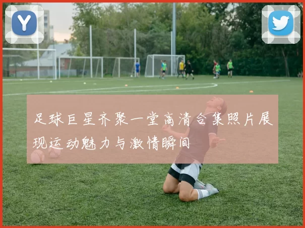 足球巨星齐聚一堂高清合集照片展现运动魅力与激情瞬间