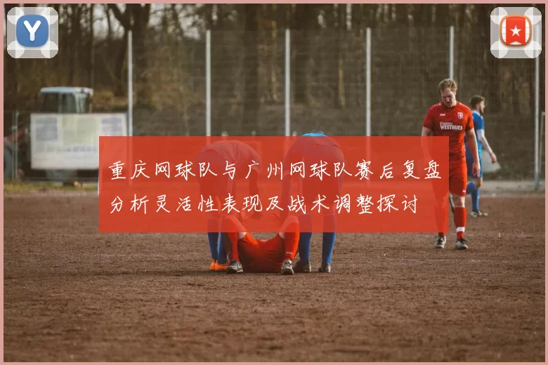重庆网球队与广州网球队赛后复盘分析灵活性表现及战术调整探讨