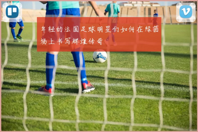 年轻的法国足球明星们如何在绿茵场上书写辉煌传奇